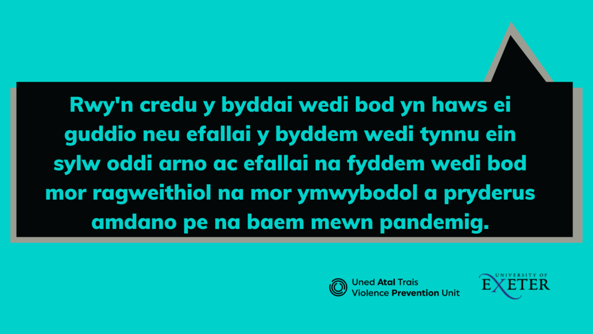 Image shows speech bubble with text: Rwy'n credu y byddai wedi bod yn haws ei guddio neu efallai y byddem wedi tynnu ein sylw oddi arno ac efallai na fyddem wedi bod mor ragweithiol na mor ymwybodol a pryderus amdano pe na baem mewn pandemig.
