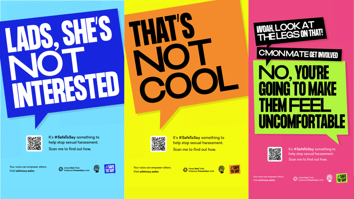 Image shows three campaign posters L- R: Speech bubble with text 'Lads, she's not interested', speech bubble with text 'That's not cool', multiple speech bubbles denoting a conversation 'woah, look at the legs on that', 'c'mon mate get involved', 'no you're going to make them feel uncomfortable'. All three posters have the text with a QR code 'It's #SafeToSay something to help stop sexual harassment. Scan me to find out how. ' QR code links to website www.safetosay.wales
