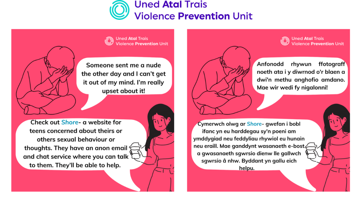 Two posters (one in English and one in Welsh) with a girl and boy: "Someone sent me a nude the other day and I can’t get it out of my mind. I’m really upset about it! Check out Shore- a website for teens concerned about theirs or others sexual behaviour or thoughts. They have an anon email and chat service where you can talk to them. They’ll be able to help. "